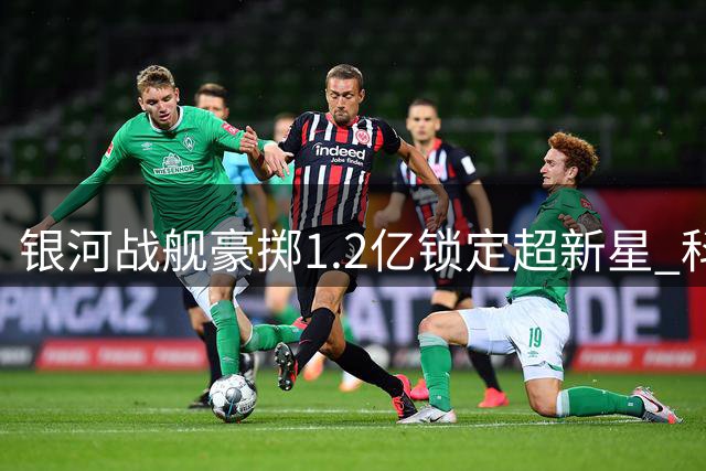 银河战舰豪掷1.2亿锁定超新星 科特迪瓦铁闸即将加盟伯纳乌